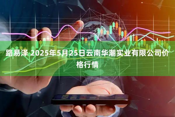 路易泽 2025年5月25日云南华潮实业有限公司价格行情