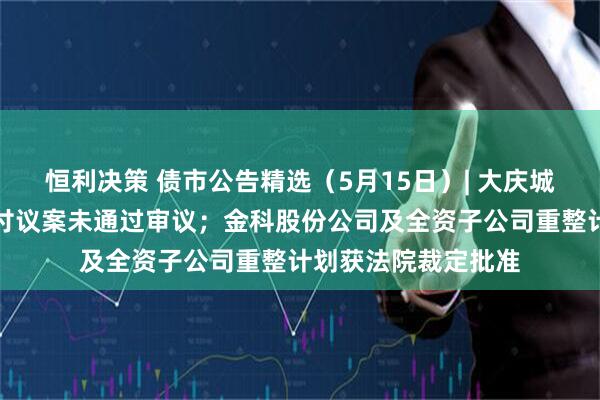 恒利决策 债市公告精选（5月15日）| 大庆城投一期中票提前兑付议案未通过审议；金科股份公司及全资子公司重整计划获法院裁定批准