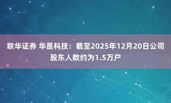 联华证券 华是科技：截至2025年12月20日公司股东人数约为1.5万户