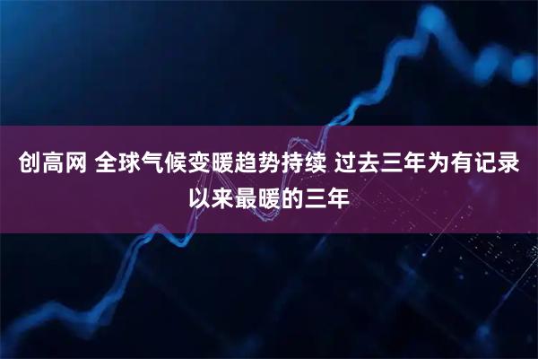 创高网 全球气候变暖趋势持续 过去三年为有记录以来最暖的三年