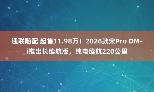 通联随配 起售11.98万！2026款宋Pro DM-i推出长续航版，纯电续航220公里
