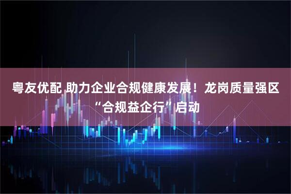 粤友优配 助力企业合规健康发展！龙岗质量强区“合规益企行”启动