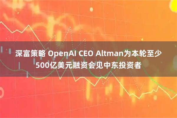 深富策略 OpenAI CEO Altman为本轮至少500亿美元融资会见中东投资者