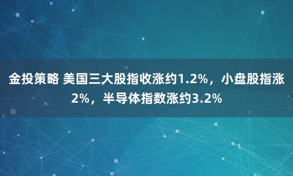 金投策略 美国三大股指收涨约1.2%，小盘股指涨2%，半导体指数涨约3.2%