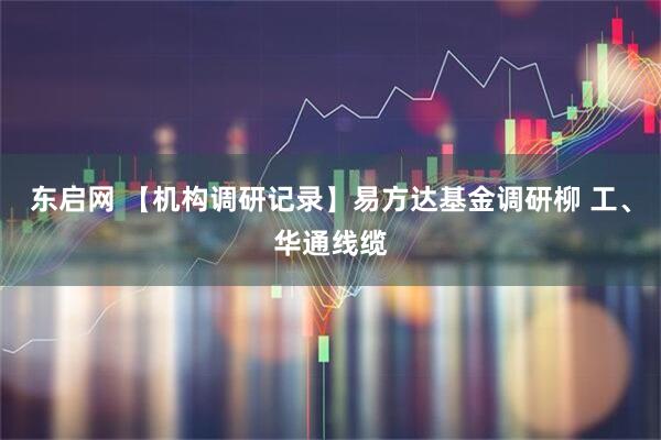 东启网 【机构调研记录】易方达基金调研柳 工、华通线缆