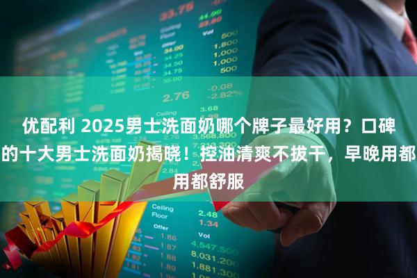 优配利 2025男士洗面奶哪个牌子最好用？口碑最好的十大男士洗面奶揭晓！控油清爽不拔干，早晚用都舒服