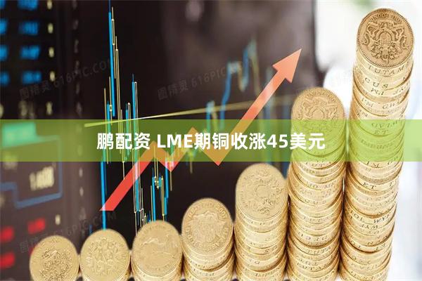 鹏配资 LME期铜收涨45美元