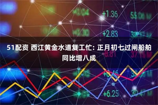 51配资 西江黄金水道复工忙: 正月初七过闸船舶同比增八成