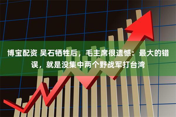 博宝配资 吴石牺牲后，毛主席很遗憾：最大的错误，就是没集中两个野战军打台湾