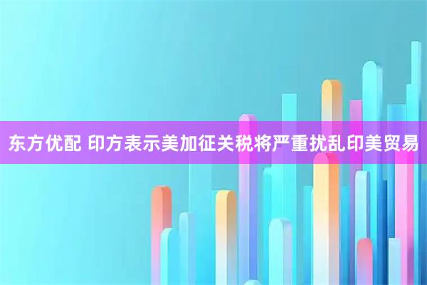 东方优配 印方表示美加征关税将严重扰乱印美贸易