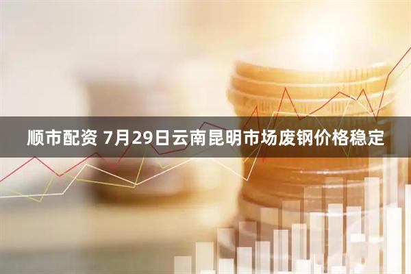 顺市配资 7月29日云南昆明市场废钢价格稳定