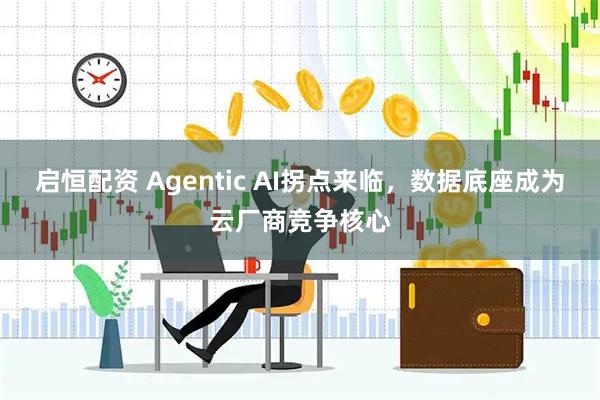 启恒配资 Agentic AI拐点来临，数据底座成为云厂商竞争核心
