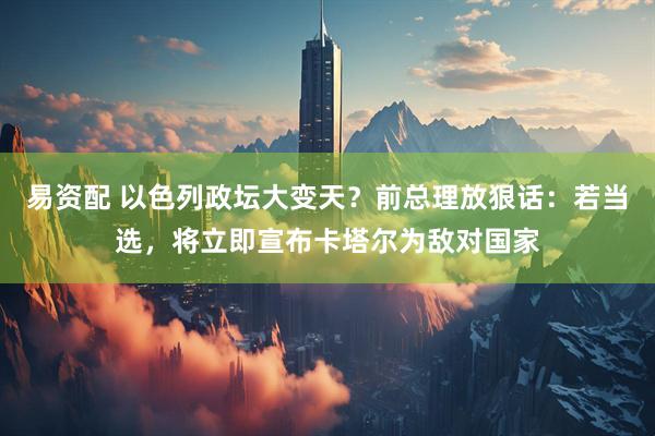 易资配 以色列政坛大变天？前总理放狠话：若当选，将立即宣布卡塔尔为敌对国家