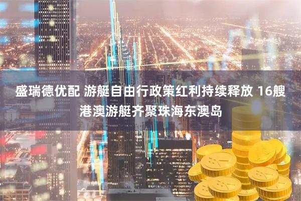 盛瑞德优配 游艇自由行政策红利持续释放 16艘港澳游艇齐聚珠海东澳岛